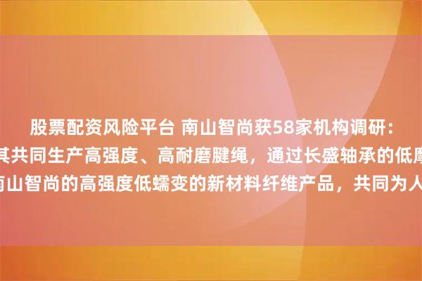 股票配资风险平台 南山智尚获58家机构调研：公司运用新材料产品与其共同生产高强度、高耐磨腱绳，通过长盛轴承的低摩擦高分子材料以及南山智尚的高强度低蠕变的新材料纤维产品，共同为人形机器人解决关键传动材料问题（附调研问答）