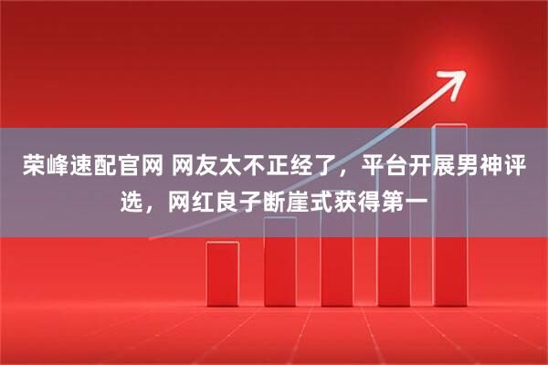 荣峰速配官网 网友太不正经了，平台开展男神评选，网红良子断崖式获得第一
