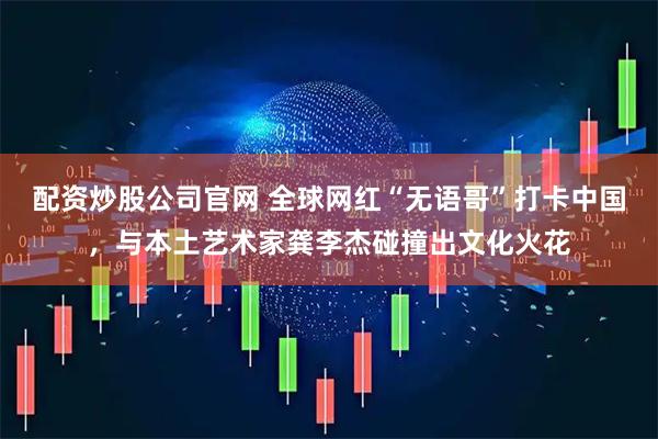 配资炒股公司官网 全球网红“无语哥”打卡中国，与本土艺术家龚李杰碰撞出文化火花