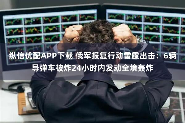 纵信优配APP下载 俄军报复行动雷霆出击：6辆导弹车被炸24小时内发动全境轰炸