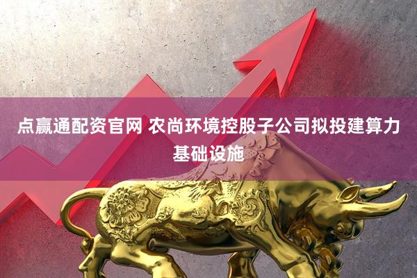 点赢通配资官网 农尚环境控股子公司拟投建算力基础设施