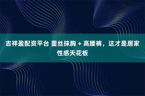 吉祥盈配资平台 蕾丝抹胸 + 高腰裤，这才是居家性感天花板