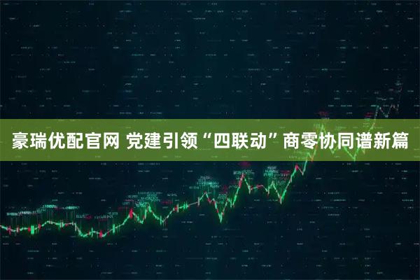豪瑞优配官网 党建引领“四联动”商零协同谱新篇