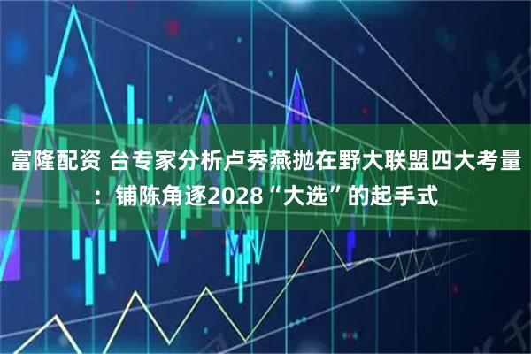富隆配资 台专家分析卢秀燕抛在野大联盟四大考量：铺陈角逐2028“大选”的起手式
